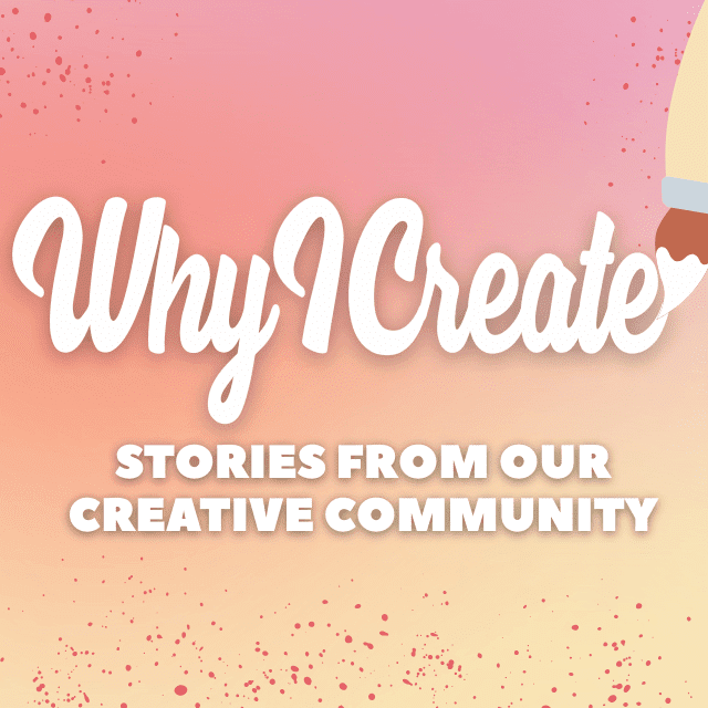 Why I Create: Stories from Our Creative Community